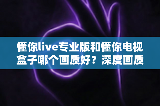 懂你live专业版和懂你电视盒子哪个画质好?深度画质对比测评,帮你找到更清晰的观影方案 懂你live专业版和懂你电视盒子哪个画质好?深度画质对比测评,帮你找到更清晰的观影方案