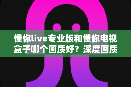 懂你live专业版和懂你电视盒子哪个画质好?深度画质对比测评,帮你找到更清晰的观影方案 懂你live专业版和懂你电视盒子哪个画质好?深度画质对比测评,帮你找到更清晰的观影方案