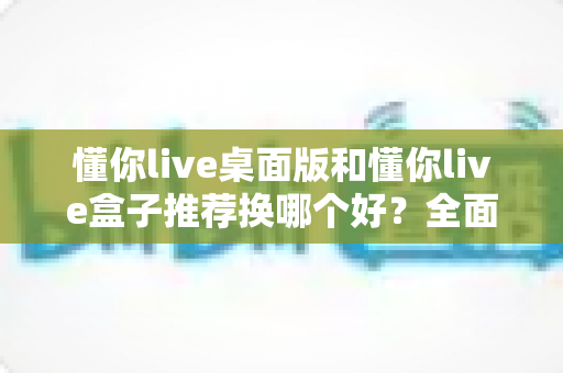 懂你live桌面版和懂你live盒子推荐换哪个好？全面对比帮你选对不踩坑