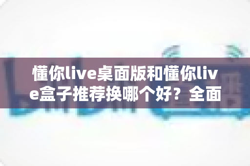 懂你live桌面版和懂你live盒子推荐换哪个好？全面对比帮你选对不踩坑
