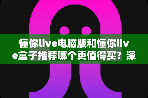 懂你live电脑版和懂你live盒子推荐哪个更值得买？深度对比评测与最全选购指南