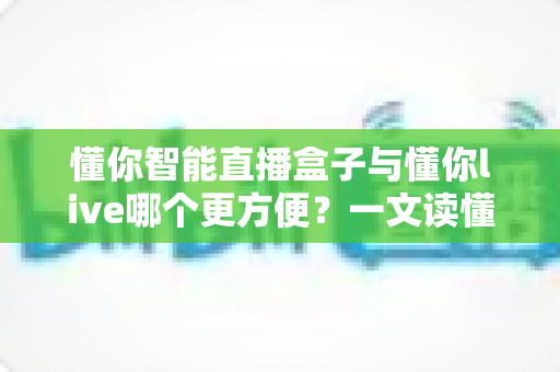 懂你智能直播盒子与懂你live哪个更方便?一文读懂两款直播工具的真实差异 懂你智能直播盒子与懂你live哪个更方便?一文读懂两款直播工具的真实差异