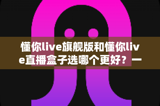 懂你live旗舰版和懂你live直播盒子选哪个更好？一篇讲透的深度选购指南