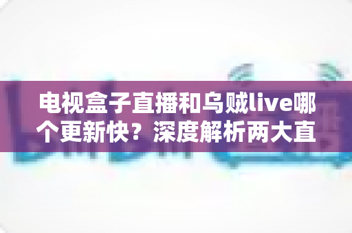 电视盒子直播和乌贼live哪个更新快？深度解析两大直播方案的更新速度与选择指南