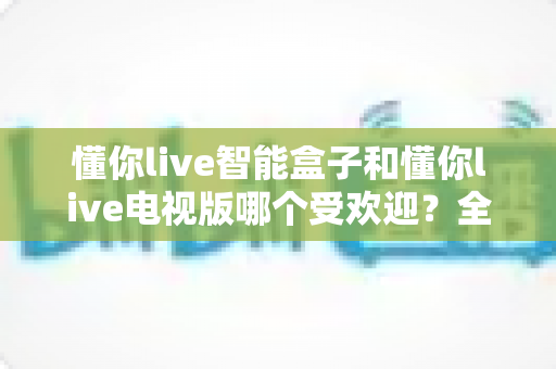懂你live智能盒子和懂你live电视版哪个受欢迎？全面对比解析帮你找到最适合的观看方案