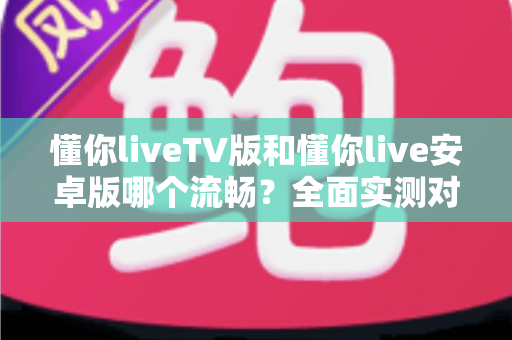 懂你liveTV版和懂你live安卓版哪个流畅？全面实测对比助你选出最佳观影体验