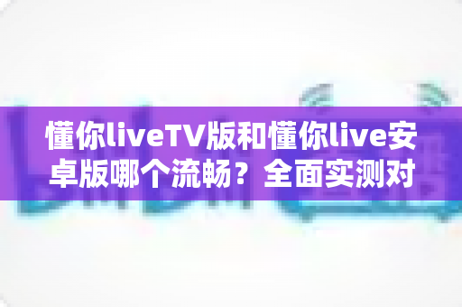 懂你liveTV版和懂你live安卓版哪个流畅？全面实测对比助你选出最佳观影体验