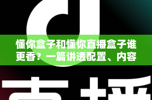 懂你盒子和懂你直播盒子谁更香？一篇讲透配置、内容与性价比的深度选购指南