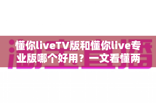 懂你liveTV版和懂你live专业版哪个好用？一文看懂两大版本差异与选购指南