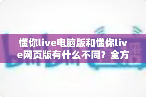 懂你live电脑版和懂你live网页版有什么不同？全方位深度对比，帮你选对最佳使用方式