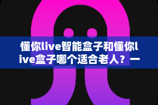 懂你live智能盒子和懂你live盒子哪个适合老人？一篇文章帮您选对长辈专属电视盒子