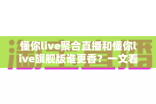 懂你live聚合直播和懂你live旗舰版谁更香?一文看懂两大版本核心差异,帮你选对不踩坑 懂你live聚合直播和懂你live旗舰版谁更香?一文看懂两大版本核心差异,帮你选对不踩坑