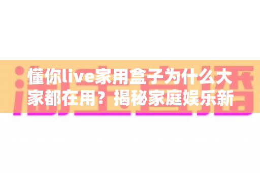 懂你live家用盒子为什么大家都在用?揭秘家庭娱乐新宠的流行密码 懂你live家用盒子为什么大家都在用?揭秘家庭娱乐新宠的流行密码