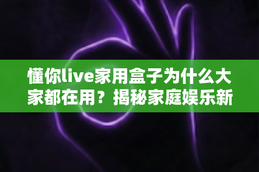 懂你live家用盒子为什么大家都在用?揭秘家庭娱乐新宠的流行密码 懂你live家用盒子为什么大家都在用?揭秘家庭娱乐新宠的流行密码