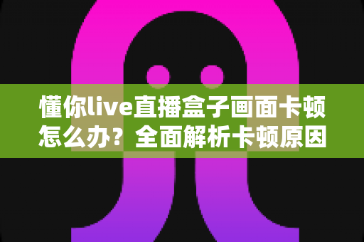懂你live直播盒子画面卡顿怎么办？全面解析卡顿原因与高效解决方法