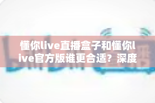 懂你live直播盒子和懂你live官方版谁更合适？深度对比解析助你选对直播利器