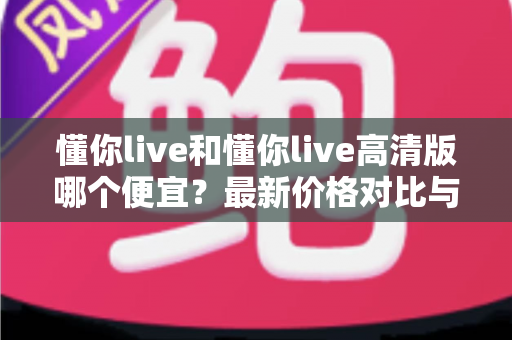 懂你live和懂你live高清版哪个便宜？最新价格对比与超实用选购攻略