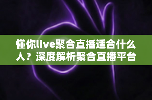 懂你live聚合直播适合什么人？深度解析聚合直播平台的目标用户与使用场景