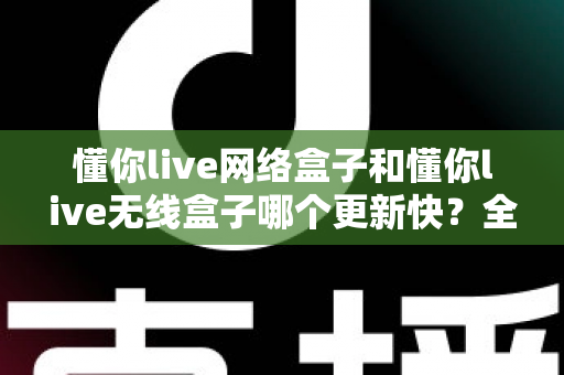 懂你live网络盒子和懂你live无线盒子哪个更新快?全面解析助你选购最优设备 懂你live网络盒子和懂你live无线盒子哪个更新快?全面解析助你选购最优设备