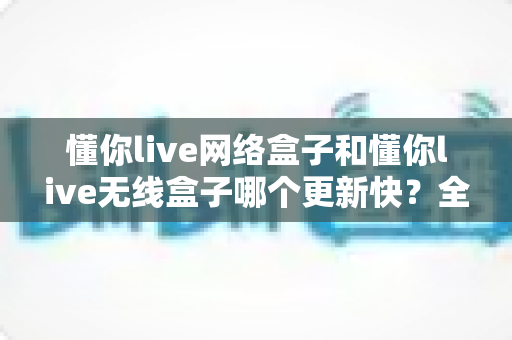 懂你live网络盒子和懂你live无线盒子哪个更新快?全面解析助你选购最优设备 懂你live网络盒子和懂你live无线盒子哪个更新快?全面解析助你选购最优设备