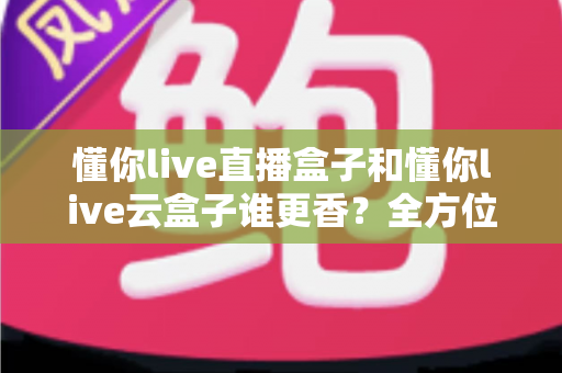 懂你live直播盒子和懂你live云盒子谁更香?全方位深度对比帮你一次选对不踩坑 懂你live直播盒子和懂你live云盒子谁更香?全方位深度对比帮你一次选对不踩坑