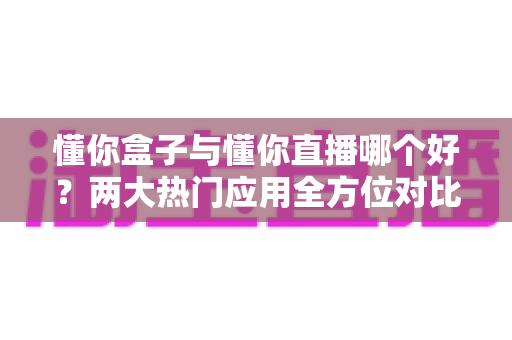 懂你盒子与懂你直播哪个好?两大热门应用全方位对比评测与选择指南 懂你盒子与懂你直播哪个好?两大热门应用全方位对比评测与选择指南