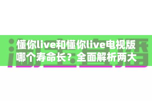 懂你live和懂你live电视版哪个寿命长？全面解析两大版本的使用寿命与延长技巧