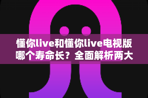 懂你live和懂你live电视版哪个寿命长？全面解析两大版本的使用寿命与延长技巧