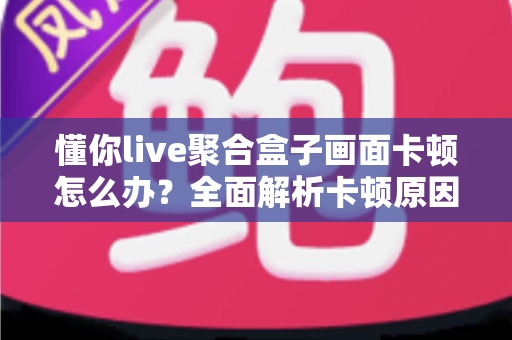 懂你live聚合盒子画面卡顿怎么办？全面解析卡顿原因与实用解决技巧