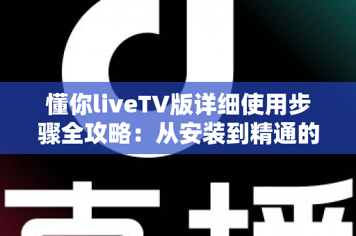 懂你liveTV版详细使用步骤全攻略：从安装到精通的完整教学指南，新手也能一看就会