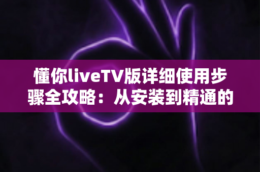 懂你liveTV版详细使用步骤全攻略：从安装到精通的完整教学指南，新手也能一看就会