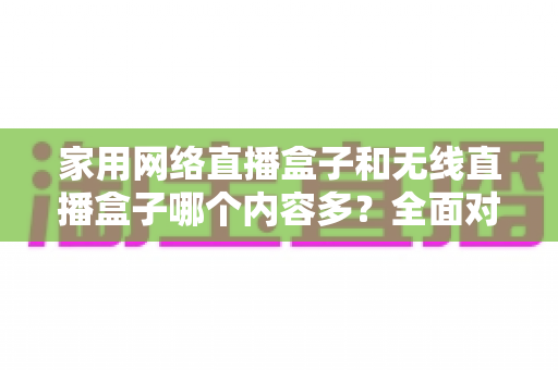 家用网络直播盒子和无线直播盒子哪个内容多?全面对比解析助你轻松选购理想设备 家用网络直播盒子和无线直播盒子哪个内容多?全面对比解析助你轻松选购理想设备