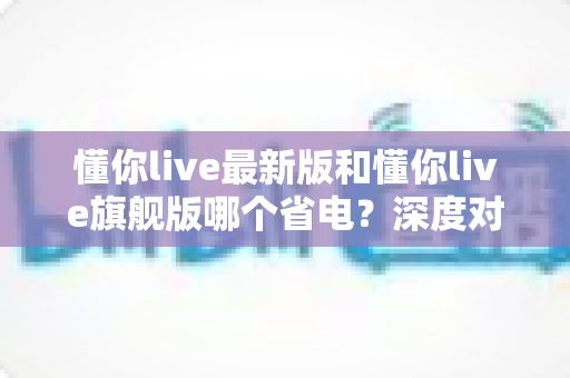 懂你live最新版和懂你live旗舰版哪个省电？深度对比分析帮你选对更省电的版本