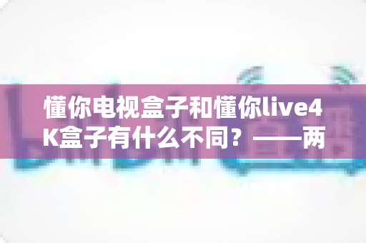 懂你电视盒子和懂你live4K盒子有什么不同？——两款热门电视盒子深度对比与选购全指南