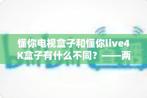 懂你电视盒子和懂你live4K盒子有什么不同？——两款热门电视盒子深度对比与选购全指南