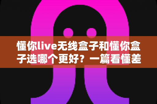 懂你live无线盒子和懂你盒子选哪个更好？一篇看懂差异、告别纠结的深度选购指南