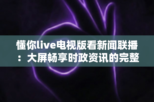 懂你live电视版看新闻联播：大屏畅享时政资讯的完整指南