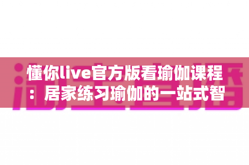 懂你live官方版看瑜伽课程:居家练习瑜伽的一站式智慧选择 懂你live官方版看瑜伽课程:居家练习瑜伽的一站式智慧选择