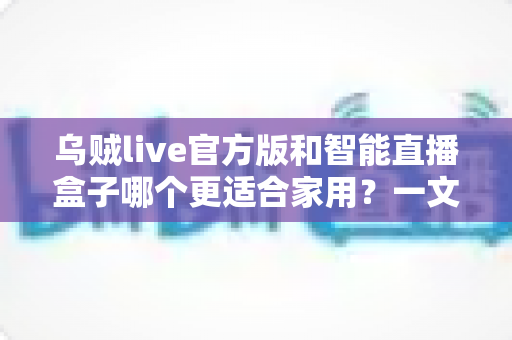 乌贼live官方版和智能直播盒子哪个更适合家用？一文读懂两大方案的真实差异，帮你选对不选贵