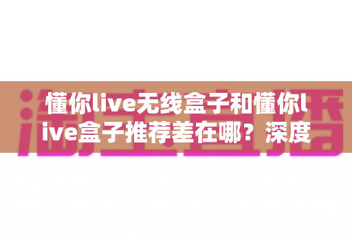 懂你live无线盒子和懂你live盒子推荐差在哪?深度对比解析与实用选购指南 懂你live无线盒子和懂你live盒子推荐差在哪?深度对比解析与实用选购指南