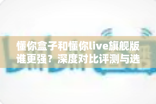 懂你盒子和懂你live旗舰版谁更强?深度对比评测与选购全指南 懂你盒子和懂你live旗舰版谁更强?深度对比评测与选购全指南