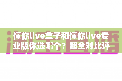 懂你live盒子和懂你live专业版你选哪个?超全对比评测帮你精准避坑 懂你live盒子和懂你live专业版你选哪个?超全对比评测帮你精准避坑