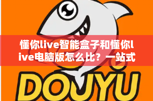 懂你live智能盒子和懂你live电脑版怎么比？一站式深度解析帮你选对直播助手