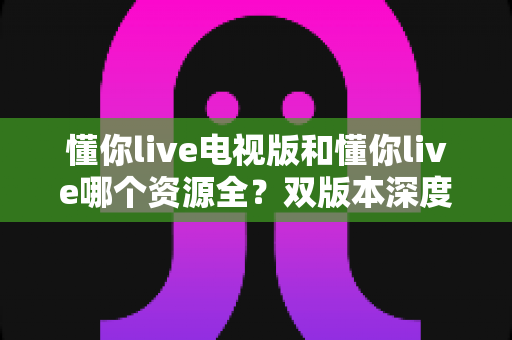 懂你live电视版和懂你live哪个资源全？双版本深度对比与选择全攻略