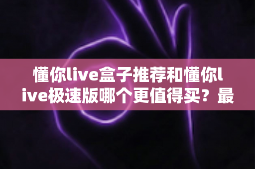 懂你live盒子推荐和懂你live极速版哪个更值得买？最全对比评测与避坑选购指南