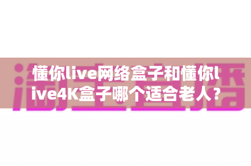懂你live网络盒子和懂你live4K盒子哪个适合老人?全面对比选购指南帮您找到答案 懂你live网络盒子和懂你live4K盒子哪个适合老人?全面对比选购指南帮您找到答案