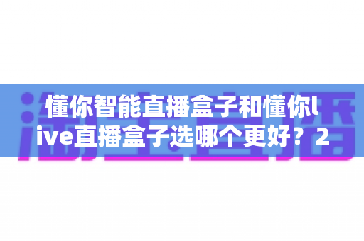 懂你智能直播盒子和懂你live直播盒子选哪个更好?2025年最新深度对比与选购指南 懂你智能直播盒子和懂你live直播盒子选哪个更好?2025年最新深度对比与选购指南