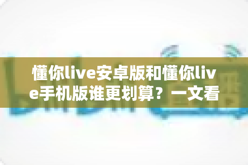 懂你live安卓版和懂你live手机版谁更划算?一文看懂两大版本的取舍之道 懂你live安卓版和懂你live手机版谁更划算?一文看懂两大版本的取舍之道
