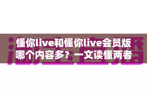 懂你live和懂你live会员版哪个内容多？一文读懂两者内容差异，帮你选对版本不花冤枉钱