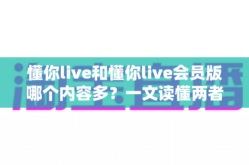 懂你live和懂你live会员版哪个内容多？一文读懂两者内容差异，帮你选对版本不花冤枉钱
